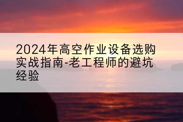鄂城高空作业升降机厂家推荐-2024年高空作业设备选购实战指南-老工程师的避坑经验