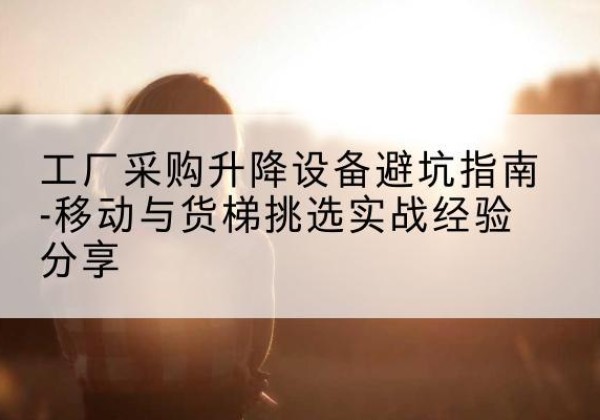 鄂城移动式升降机怎么选-工厂采购升降设备避坑指南-移动与货梯挑选实战经验分享