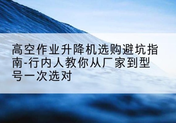 鄂城升降平台厂家-高空作业升降机选购避坑指南-行内人教你从厂家到型号一次选对