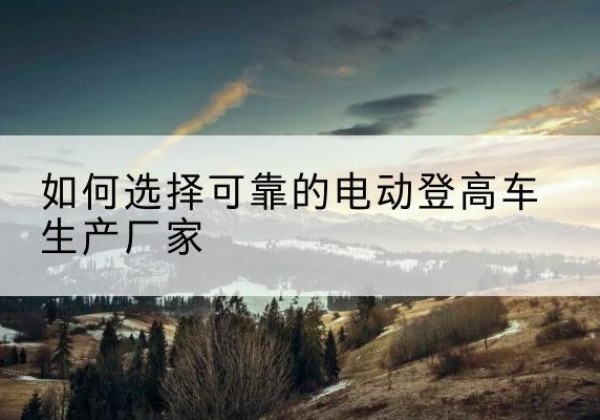 鄂城电动登高车厂家-如何选择可靠的电动登高车生产厂家