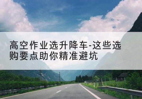 鄂城升降车厂家-高空作业选升降车-这些选购要点助你*避坑