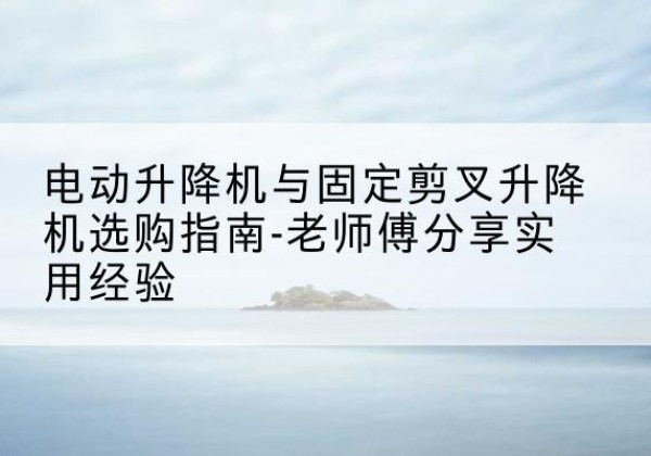 鄂城电动升降机怎么选-电动升降机与固定剪叉升降机选购指南-老师傅分享实用经验