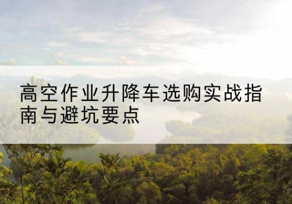 鄂城升降车怎么选-高空作业升降车选购实战指南与避坑要点
