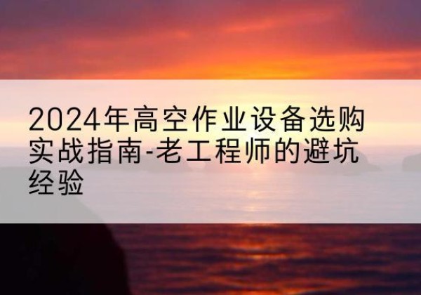 鄂城高空作业升降机厂家推荐-2024年高空作业设备选购实战指南-老工程师的避坑经验