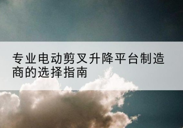 鄂城电动剪叉升降平台厂家-专业电动剪叉升降平台制造商的选择指南